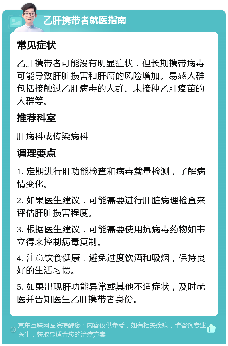 乙肝携带者就医指南 常见症状 乙肝携带者可能没有明显症状，但长期携带病毒可能导致肝脏损害和肝癌的风险增加。易感人群包括接触过乙肝病毒的人群、未接种乙肝疫苗的人群等。 推荐科室 肝病科或传染病科 调理要点 1. 定期进行肝功能检查和病毒载量检测，了解病情变化。 2. 如果医生建议，可能需要进行肝脏病理检查来评估肝脏损害程度。 3. 根据医生建议，可能需要使用抗病毒药物如韦立得来控制病毒复制。 4. 注意饮食健康，避免过度饮酒和吸烟，保持良好的生活习惯。 5. 如果出现肝功能异常或其他不适症状，及时就医并告知医生乙肝携带者身份。