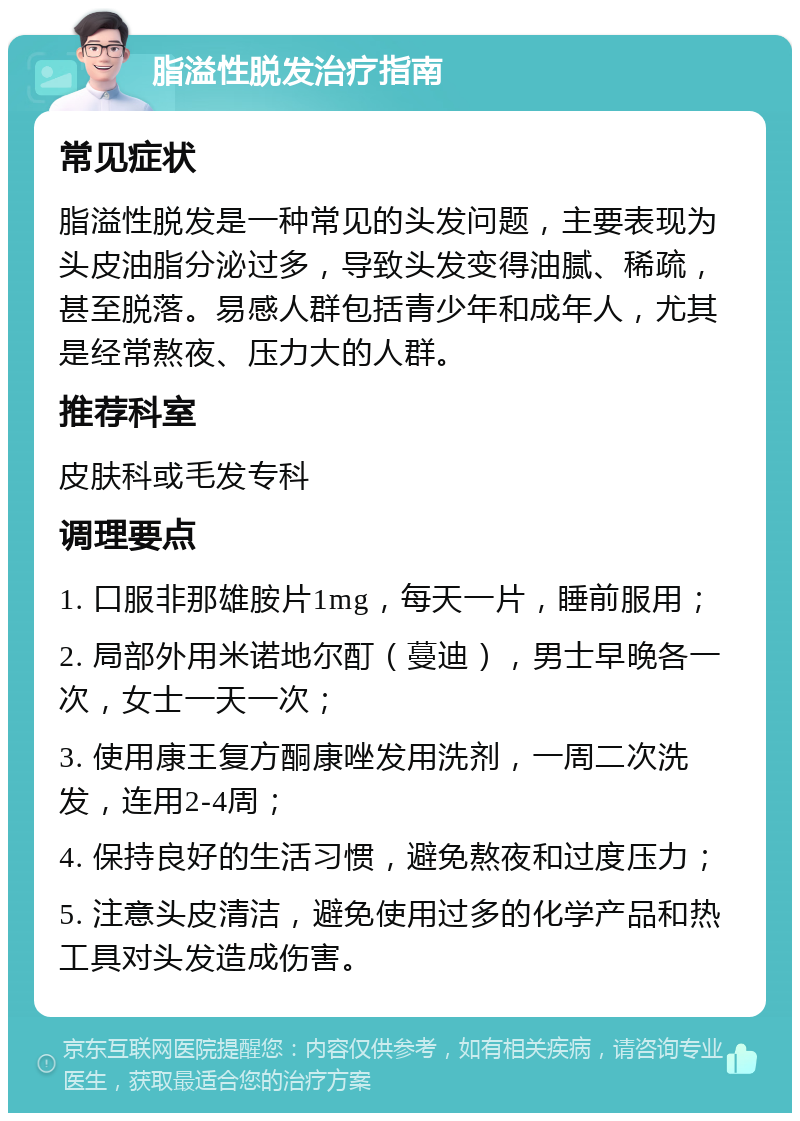 脂溢性脱发治疗指南 常见症状 脂溢性脱发是一种常见的头发问题，主要表现为头皮油脂分泌过多，导致头发变得油腻、稀疏，甚至脱落。易感人群包括青少年和成年人，尤其是经常熬夜、压力大的人群。 推荐科室 皮肤科或毛发专科 调理要点 1. 口服非那雄胺片1mg，每天一片，睡前服用； 2. 局部外用米诺地尔酊（蔓迪），男士早晚各一次，女士一天一次； 3. 使用康王复方酮康唑发用洗剂，一周二次洗发，连用2-4周； 4. 保持良好的生活习惯，避免熬夜和过度压力； 5. 注意头皮清洁，避免使用过多的化学产品和热工具对头发造成伤害。