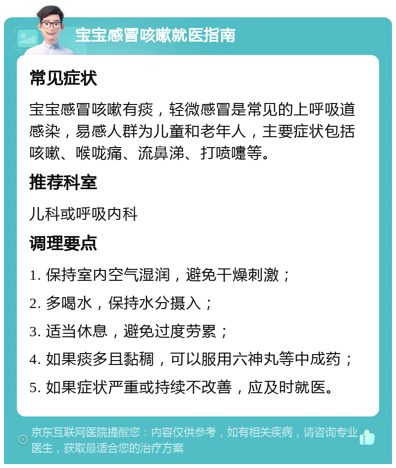 宝宝感冒咳嗽就医指南 常见症状 宝宝感冒咳嗽有痰，轻微感冒是常见的上呼吸道感染，易感人群为儿童和老年人，主要症状包括咳嗽、喉咙痛、流鼻涕、打喷嚏等。 推荐科室 儿科或呼吸内科 调理要点 1. 保持室内空气湿润，避免干燥刺激； 2. 多喝水，保持水分摄入； 3. 适当休息，避免过度劳累； 4. 如果痰多且黏稠，可以服用六神丸等中成药； 5. 如果症状严重或持续不改善，应及时就医。