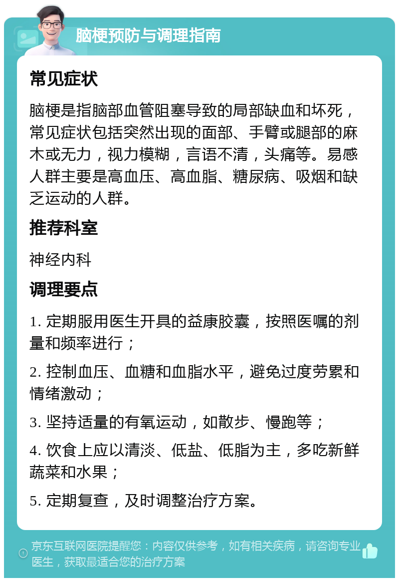 脑梗预防与调理指南 常见症状 脑梗是指脑部血管阻塞导致的局部缺血和坏死，常见症状包括突然出现的面部、手臂或腿部的麻木或无力，视力模糊，言语不清，头痛等。易感人群主要是高血压、高血脂、糖尿病、吸烟和缺乏运动的人群。 推荐科室 神经内科 调理要点 1. 定期服用医生开具的益康胶囊，按照医嘱的剂量和频率进行； 2. 控制血压、血糖和血脂水平，避免过度劳累和情绪激动； 3. 坚持适量的有氧运动，如散步、慢跑等； 4. 饮食上应以清淡、低盐、低脂为主，多吃新鲜蔬菜和水果； 5. 定期复查，及时调整治疗方案。