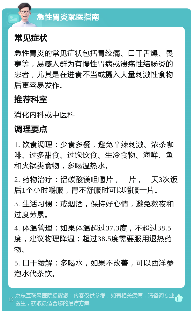 急性胃炎就医指南 常见症状 急性胃炎的常见症状包括胃绞痛、口干舌燥、畏寒等，易感人群为有慢性胃病或溃疡性结肠炎的患者，尤其是在进食不当或摄入大量刺激性食物后更容易发作。 推荐科室 消化内科或中医科 调理要点 1. 饮食调理：少食多餐，避免辛辣刺激、浓茶咖啡、过多甜食、过饱饮食、生冷食物、海鲜、鱼和火锅类食物，多喝温热水。 2. 药物治疗：铝碳酸镁咀嚼片，一片，一天3次饭后1个小时嚼服，胃不舒服时可以嚼服一片。 3. 生活习惯：戒烟酒，保持好心情，避免熬夜和过度劳累。 4. 体温管理：如果体温超过37.3度，不超过38.5度，建议物理降温；超过38.5度需要服用退热药物。 5. 口干缓解：多喝水，如果不改善，可以西洋参泡水代茶饮。