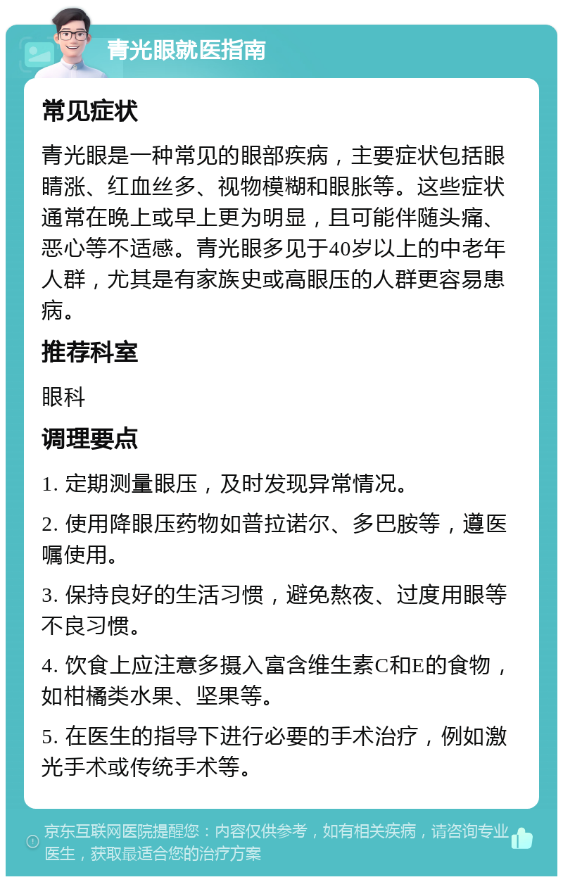 青光眼就医指南 常见症状 青光眼是一种常见的眼部疾病，主要症状包括眼睛涨、红血丝多、视物模糊和眼胀等。这些症状通常在晚上或早上更为明显，且可能伴随头痛、恶心等不适感。青光眼多见于40岁以上的中老年人群，尤其是有家族史或高眼压的人群更容易患病。 推荐科室 眼科 调理要点 1. 定期测量眼压，及时发现异常情况。 2. 使用降眼压药物如普拉诺尔、多巴胺等，遵医嘱使用。 3. 保持良好的生活习惯，避免熬夜、过度用眼等不良习惯。 4. 饮食上应注意多摄入富含维生素C和E的食物，如柑橘类水果、坚果等。 5. 在医生的指导下进行必要的手术治疗，例如激光手术或传统手术等。