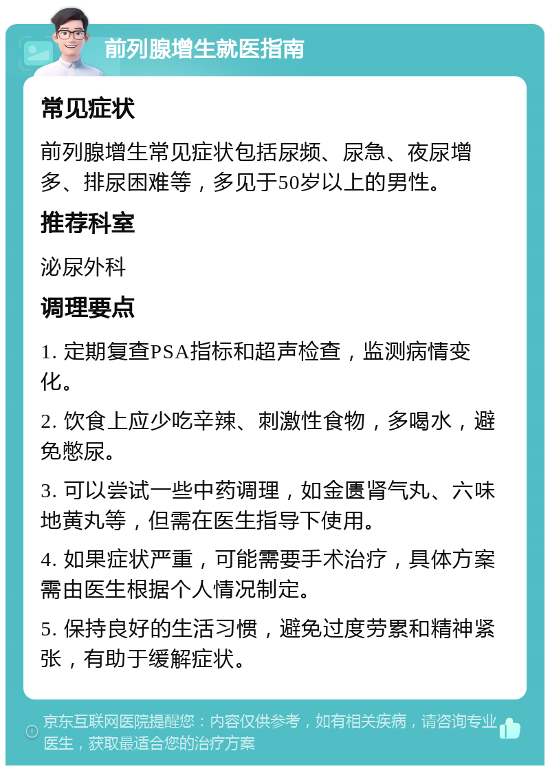 前列腺增生就医指南 常见症状 前列腺增生常见症状包括尿频、尿急、夜尿增多、排尿困难等，多见于50岁以上的男性。 推荐科室 泌尿外科 调理要点 1. 定期复查PSA指标和超声检查，监测病情变化。 2. 饮食上应少吃辛辣、刺激性食物，多喝水，避免憋尿。 3. 可以尝试一些中药调理，如金匮肾气丸、六味地黄丸等，但需在医生指导下使用。 4. 如果症状严重，可能需要手术治疗，具体方案需由医生根据个人情况制定。 5. 保持良好的生活习惯，避免过度劳累和精神紧张，有助于缓解症状。