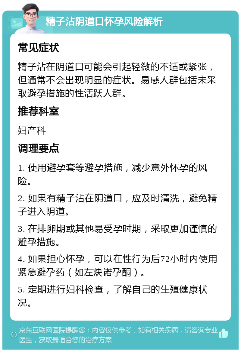 精子沾阴道口怀孕风险解析 常见症状 精子沾在阴道口可能会引起轻微的不适或紧张，但通常不会出现明显的症状。易感人群包括未采取避孕措施的性活跃人群。 推荐科室 妇产科 调理要点 1. 使用避孕套等避孕措施，减少意外怀孕的风险。 2. 如果有精子沾在阴道口，应及时清洗，避免精子进入阴道。 3. 在排卵期或其他易受孕时期，采取更加谨慎的避孕措施。 4. 如果担心怀孕，可以在性行为后72小时内使用紧急避孕药（如左炔诺孕酮）。 5. 定期进行妇科检查，了解自己的生殖健康状况。