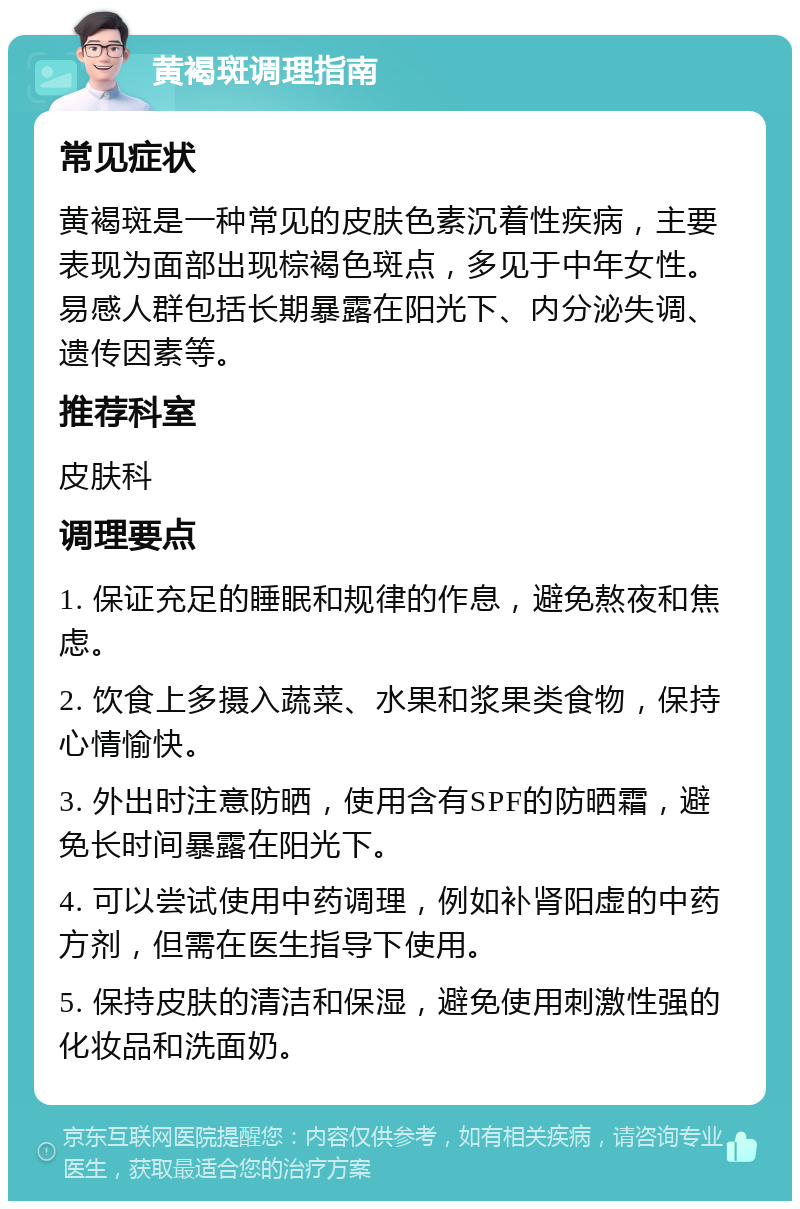 黄褐斑调理指南 常见症状 黄褐斑是一种常见的皮肤色素沉着性疾病，主要表现为面部出现棕褐色斑点，多见于中年女性。易感人群包括长期暴露在阳光下、内分泌失调、遗传因素等。 推荐科室 皮肤科 调理要点 1. 保证充足的睡眠和规律的作息，避免熬夜和焦虑。 2. 饮食上多摄入蔬菜、水果和浆果类食物，保持心情愉快。 3. 外出时注意防晒，使用含有SPF的防晒霜，避免长时间暴露在阳光下。 4. 可以尝试使用中药调理，例如补肾阳虚的中药方剂，但需在医生指导下使用。 5. 保持皮肤的清洁和保湿，避免使用刺激性强的化妆品和洗面奶。