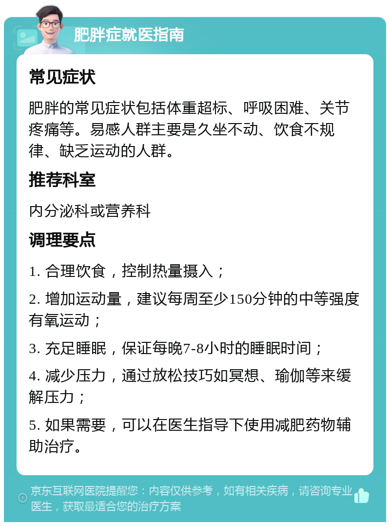 肥胖症就医指南 常见症状 肥胖的常见症状包括体重超标、呼吸困难、关节疼痛等。易感人群主要是久坐不动、饮食不规律、缺乏运动的人群。 推荐科室 内分泌科或营养科 调理要点 1. 合理饮食，控制热量摄入； 2. 增加运动量，建议每周至少150分钟的中等强度有氧运动； 3. 充足睡眠，保证每晚7-8小时的睡眠时间； 4. 减少压力，通过放松技巧如冥想、瑜伽等来缓解压力； 5. 如果需要，可以在医生指导下使用减肥药物辅助治疗。