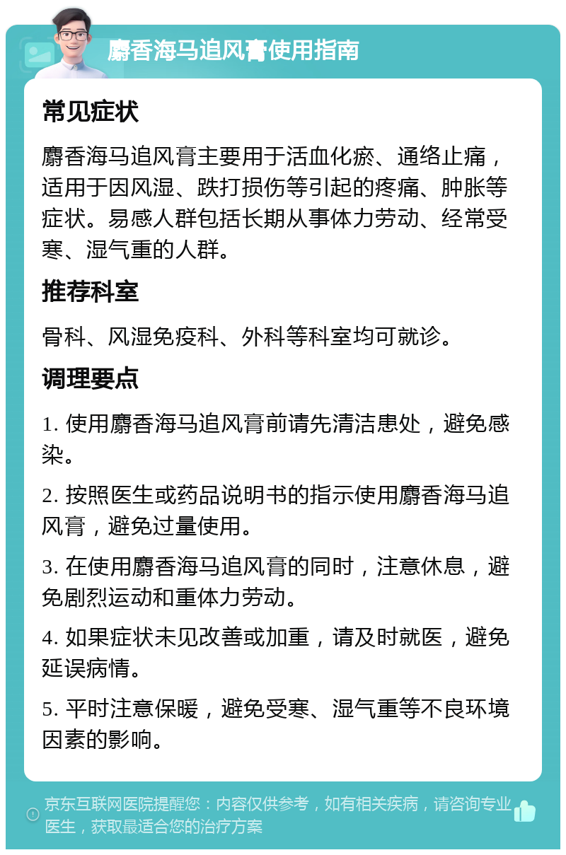 麝香海马追风膏使用指南 常见症状 麝香海马追风膏主要用于活血化瘀、通络止痛，适用于因风湿、跌打损伤等引起的疼痛、肿胀等症状。易感人群包括长期从事体力劳动、经常受寒、湿气重的人群。 推荐科室 骨科、风湿免疫科、外科等科室均可就诊。 调理要点 1. 使用麝香海马追风膏前请先清洁患处，避免感染。 2. 按照医生或药品说明书的指示使用麝香海马追风膏，避免过量使用。 3. 在使用麝香海马追风膏的同时，注意休息，避免剧烈运动和重体力劳动。 4. 如果症状未见改善或加重，请及时就医，避免延误病情。 5. 平时注意保暖，避免受寒、湿气重等不良环境因素的影响。