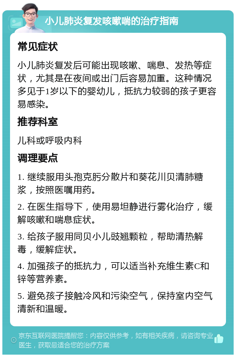 小儿肺炎复发咳嗽喘的治疗指南 常见症状 小儿肺炎复发后可能出现咳嗽、喘息、发热等症状，尤其是在夜间或出门后容易加重。这种情况多见于1岁以下的婴幼儿，抵抗力较弱的孩子更容易感染。 推荐科室 儿科或呼吸内科 调理要点 1. 继续服用头孢克肟分散片和葵花川贝清肺糖浆，按照医嘱用药。 2. 在医生指导下，使用易坦静进行雾化治疗，缓解咳嗽和喘息症状。 3. 给孩子服用同贝小儿豉翘颗粒，帮助清热解毒，缓解症状。 4. 加强孩子的抵抗力，可以适当补充维生素C和锌等营养素。 5. 避免孩子接触冷风和污染空气，保持室内空气清新和温暖。