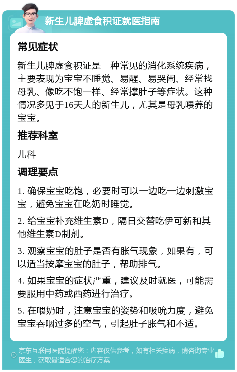 新生儿脾虚食积证就医指南 常见症状 新生儿脾虚食积证是一种常见的消化系统疾病，主要表现为宝宝不睡觉、易醒、易哭闹、经常找母乳、像吃不饱一样、经常撑肚子等症状。这种情况多见于16天大的新生儿，尤其是母乳喂养的宝宝。 推荐科室 儿科 调理要点 1. 确保宝宝吃饱，必要时可以一边吃一边刺激宝宝，避免宝宝在吃奶时睡觉。 2. 给宝宝补充维生素D，隔日交替吃伊可新和其他维生素D制剂。 3. 观察宝宝的肚子是否有胀气现象，如果有，可以适当按摩宝宝的肚子，帮助排气。 4. 如果宝宝的症状严重，建议及时就医，可能需要服用中药或西药进行治疗。 5. 在喂奶时，注意宝宝的姿势和吸吮力度，避免宝宝吞咽过多的空气，引起肚子胀气和不适。