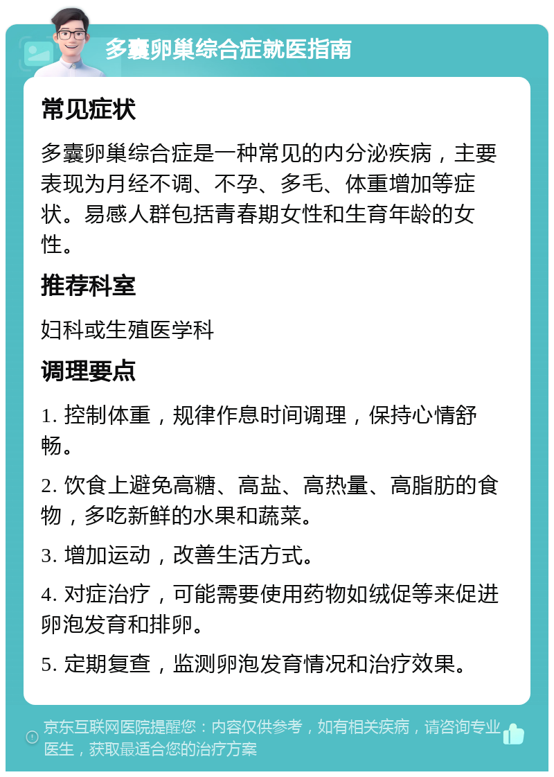 多囊卵巢综合症就医指南 常见症状 多囊卵巢综合症是一种常见的内分泌疾病，主要表现为月经不调、不孕、多毛、体重增加等症状。易感人群包括青春期女性和生育年龄的女性。 推荐科室 妇科或生殖医学科 调理要点 1. 控制体重，规律作息时间调理，保持心情舒畅。 2. 饮食上避免高糖、高盐、高热量、高脂肪的食物，多吃新鲜的水果和蔬菜。 3. 增加运动，改善生活方式。 4. 对症治疗，可能需要使用药物如绒促等来促进卵泡发育和排卵。 5. 定期复查，监测卵泡发育情况和治疗效果。