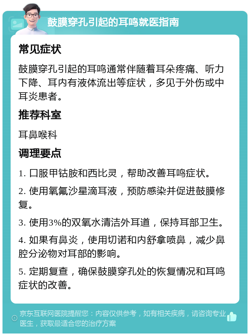 鼓膜穿孔引起的耳鸣就医指南 常见症状 鼓膜穿孔引起的耳鸣通常伴随着耳朵疼痛、听力下降、耳内有液体流出等症状，多见于外伤或中耳炎患者。 推荐科室 耳鼻喉科 调理要点 1. 口服甲钴胺和西比灵，帮助改善耳鸣症状。 2. 使用氧氟沙星滴耳液，预防感染并促进鼓膜修复。 3. 使用3%的双氧水清洁外耳道，保持耳部卫生。 4. 如果有鼻炎，使用切诺和内舒拿喷鼻，减少鼻腔分泌物对耳部的影响。 5. 定期复查，确保鼓膜穿孔处的恢复情况和耳鸣症状的改善。