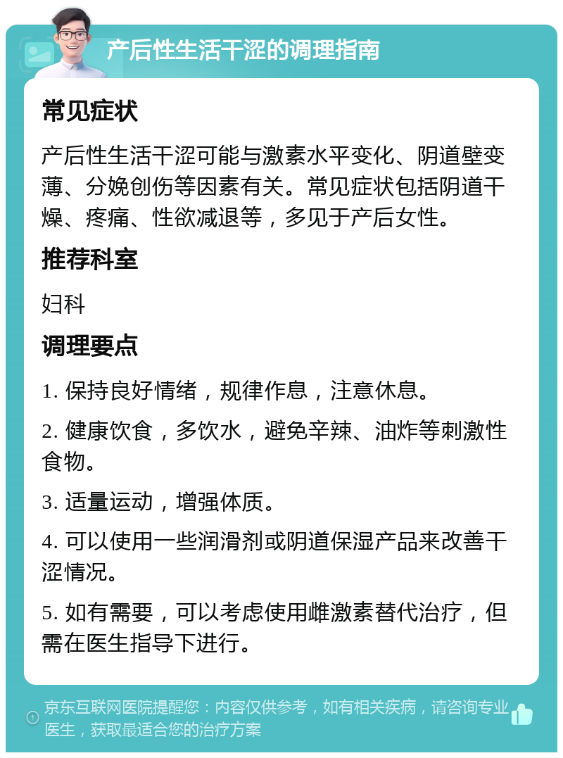 产后性生活干涩的调理指南 常见症状 产后性生活干涩可能与激素水平变化、阴道壁变薄、分娩创伤等因素有关。常见症状包括阴道干燥、疼痛、性欲减退等，多见于产后女性。 推荐科室 妇科 调理要点 1. 保持良好情绪，规律作息，注意休息。 2. 健康饮食，多饮水，避免辛辣、油炸等刺激性食物。 3. 适量运动，增强体质。 4. 可以使用一些润滑剂或阴道保湿产品来改善干涩情况。 5. 如有需要，可以考虑使用雌激素替代治疗，但需在医生指导下进行。