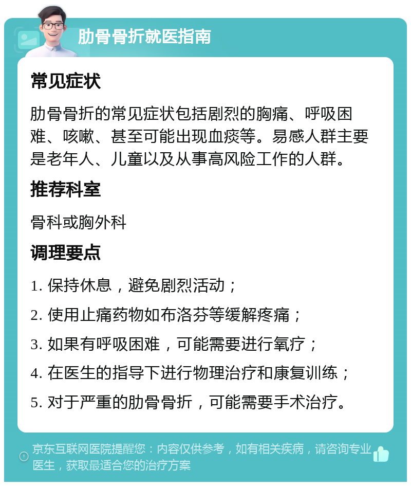 肋骨骨折就医指南 常见症状 肋骨骨折的常见症状包括剧烈的胸痛、呼吸困难、咳嗽、甚至可能出现血痰等。易感人群主要是老年人、儿童以及从事高风险工作的人群。 推荐科室 骨科或胸外科 调理要点 1. 保持休息，避免剧烈活动； 2. 使用止痛药物如布洛芬等缓解疼痛； 3. 如果有呼吸困难，可能需要进行氧疗； 4. 在医生的指导下进行物理治疗和康复训练； 5. 对于严重的肋骨骨折，可能需要手术治疗。