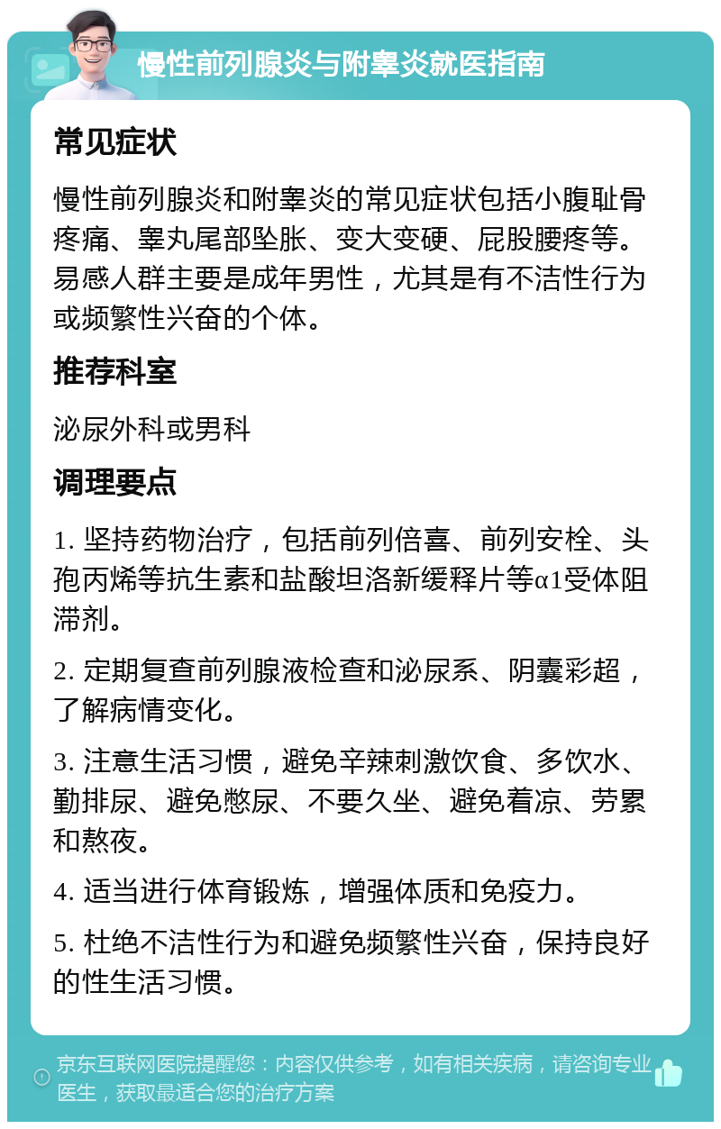 慢性前列腺炎与附睾炎就医指南 常见症状 慢性前列腺炎和附睾炎的常见症状包括小腹耻骨疼痛、睾丸尾部坠胀、变大变硬、屁股腰疼等。易感人群主要是成年男性，尤其是有不洁性行为或频繁性兴奋的个体。 推荐科室 泌尿外科或男科 调理要点 1. 坚持药物治疗，包括前列倍喜、前列安栓、头孢丙烯等抗生素和盐酸坦洛新缓释片等α1受体阻滞剂。 2. 定期复查前列腺液检查和泌尿系、阴囊彩超，了解病情变化。 3. 注意生活习惯，避免辛辣刺激饮食、多饮水、勤排尿、避免憋尿、不要久坐、避免着凉、劳累和熬夜。 4. 适当进行体育锻炼，增强体质和免疫力。 5. 杜绝不洁性行为和避免频繁性兴奋，保持良好的性生活习惯。