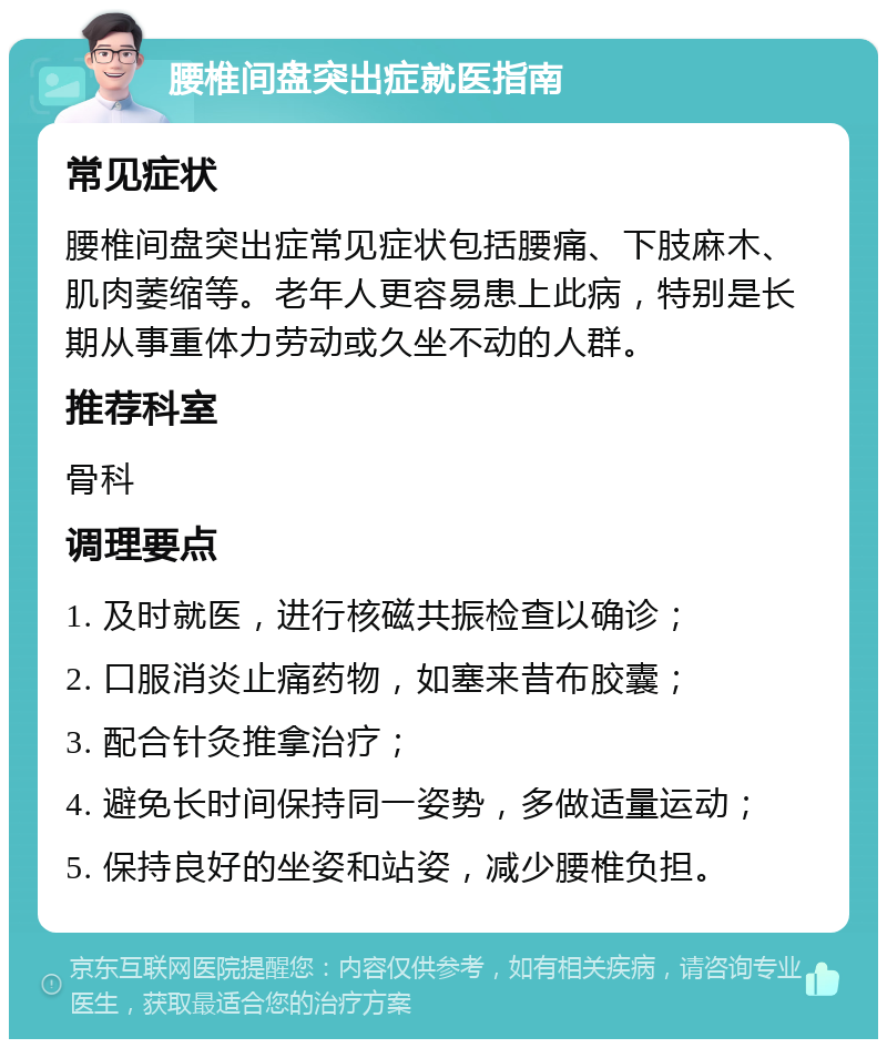 腰椎间盘突出症就医指南 常见症状 腰椎间盘突出症常见症状包括腰痛、下肢麻木、肌肉萎缩等。老年人更容易患上此病，特别是长期从事重体力劳动或久坐不动的人群。 推荐科室 骨科 调理要点 1. 及时就医，进行核磁共振检查以确诊； 2. 口服消炎止痛药物，如塞来昔布胶囊； 3. 配合针灸推拿治疗； 4. 避免长时间保持同一姿势，多做适量运动； 5. 保持良好的坐姿和站姿，减少腰椎负担。