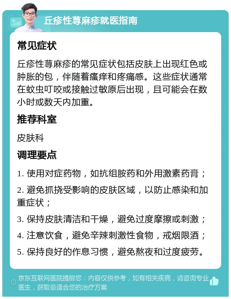 丘疹性荨麻疹就医指南 常见症状 丘疹性荨麻疹的常见症状包括皮肤上出现红色或肿胀的包，伴随着瘙痒和疼痛感。这些症状通常在蚊虫叮咬或接触过敏原后出现，且可能会在数小时或数天内加重。 推荐科室 皮肤科 调理要点 1. 使用对症药物，如抗组胺药和外用激素药膏； 2. 避免抓挠受影响的皮肤区域，以防止感染和加重症状； 3. 保持皮肤清洁和干燥，避免过度摩擦或刺激； 4. 注意饮食，避免辛辣刺激性食物，戒烟限酒； 5. 保持良好的作息习惯，避免熬夜和过度疲劳。