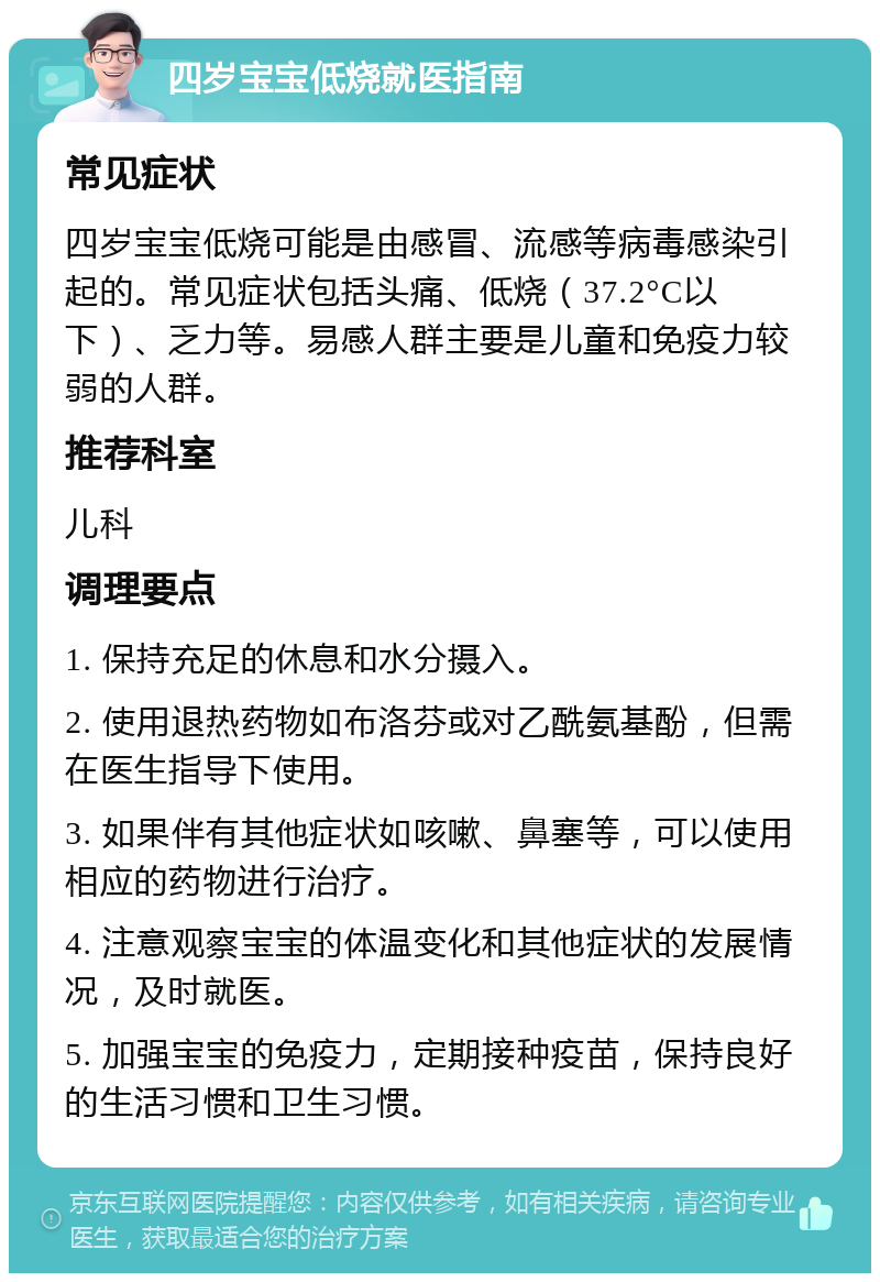 四岁宝宝低烧就医指南 常见症状 四岁宝宝低烧可能是由感冒、流感等病毒感染引起的。常见症状包括头痛、低烧（37.2°C以下）、乏力等。易感人群主要是儿童和免疫力较弱的人群。 推荐科室 儿科 调理要点 1. 保持充足的休息和水分摄入。 2. 使用退热药物如布洛芬或对乙酰氨基酚，但需在医生指导下使用。 3. 如果伴有其他症状如咳嗽、鼻塞等，可以使用相应的药物进行治疗。 4. 注意观察宝宝的体温变化和其他症状的发展情况，及时就医。 5. 加强宝宝的免疫力，定期接种疫苗，保持良好的生活习惯和卫生习惯。