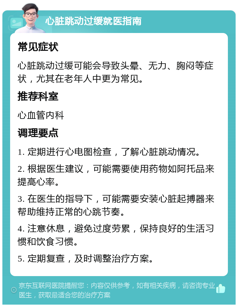 心脏跳动过缓就医指南 常见症状 心脏跳动过缓可能会导致头晕、无力、胸闷等症状，尤其在老年人中更为常见。 推荐科室 心血管内科 调理要点 1. 定期进行心电图检查，了解心脏跳动情况。 2. 根据医生建议，可能需要使用药物如阿托品来提高心率。 3. 在医生的指导下，可能需要安装心脏起搏器来帮助维持正常的心跳节奏。 4. 注意休息，避免过度劳累，保持良好的生活习惯和饮食习惯。 5. 定期复查，及时调整治疗方案。