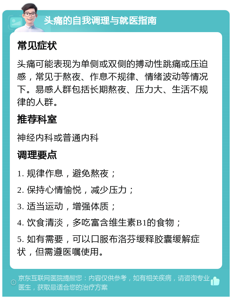 头痛的自我调理与就医指南 常见症状 头痛可能表现为单侧或双侧的搏动性跳痛或压迫感，常见于熬夜、作息不规律、情绪波动等情况下。易感人群包括长期熬夜、压力大、生活不规律的人群。 推荐科室 神经内科或普通内科 调理要点 1. 规律作息，避免熬夜； 2. 保持心情愉悦，减少压力； 3. 适当运动，增强体质； 4. 饮食清淡，多吃富含维生素B1的食物； 5. 如有需要，可以口服布洛芬缓释胶囊缓解症状，但需遵医嘱使用。