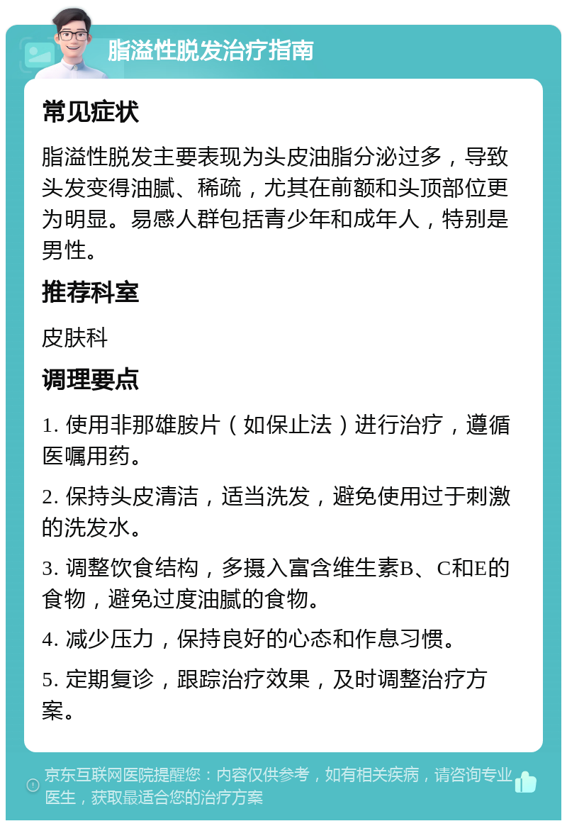 脂溢性脱发治疗指南 常见症状 脂溢性脱发主要表现为头皮油脂分泌过多，导致头发变得油腻、稀疏，尤其在前额和头顶部位更为明显。易感人群包括青少年和成年人，特别是男性。 推荐科室 皮肤科 调理要点 1. 使用非那雄胺片（如保止法）进行治疗，遵循医嘱用药。 2. 保持头皮清洁，适当洗发，避免使用过于刺激的洗发水。 3. 调整饮食结构，多摄入富含维生素B、C和E的食物，避免过度油腻的食物。 4. 减少压力，保持良好的心态和作息习惯。 5. 定期复诊，跟踪治疗效果，及时调整治疗方案。