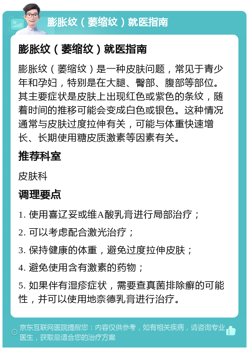 膨胀纹（萎缩纹）就医指南 膨胀纹（萎缩纹）就医指南 膨胀纹（萎缩纹）是一种皮肤问题，常见于青少年和孕妇，特别是在大腿、臀部、腹部等部位。其主要症状是皮肤上出现红色或紫色的条纹，随着时间的推移可能会变成白色或银色。这种情况通常与皮肤过度拉伸有关，可能与体重快速增长、长期使用糖皮质激素等因素有关。 推荐科室 皮肤科 调理要点 1. 使用喜辽妥或维A酸乳膏进行局部治疗； 2. 可以考虑配合激光治疗； 3. 保持健康的体重，避免过度拉伸皮肤； 4. 避免使用含有激素的药物； 5. 如果伴有湿疹症状，需要查真菌排除癣的可能性，并可以使用地奈德乳膏进行治疗。