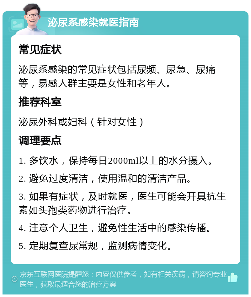 泌尿系感染就医指南 常见症状 泌尿系感染的常见症状包括尿频、尿急、尿痛等，易感人群主要是女性和老年人。 推荐科室 泌尿外科或妇科（针对女性） 调理要点 1. 多饮水，保持每日2000ml以上的水分摄入。 2. 避免过度清洁，使用温和的清洁产品。 3. 如果有症状，及时就医，医生可能会开具抗生素如头孢类药物进行治疗。 4. 注意个人卫生，避免性生活中的感染传播。 5. 定期复查尿常规，监测病情变化。