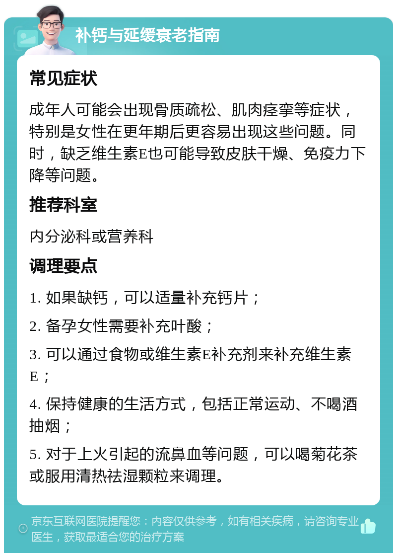 补钙与延缓衰老指南 常见症状 成年人可能会出现骨质疏松、肌肉痉挛等症状，特别是女性在更年期后更容易出现这些问题。同时，缺乏维生素E也可能导致皮肤干燥、免疫力下降等问题。 推荐科室 内分泌科或营养科 调理要点 1. 如果缺钙，可以适量补充钙片； 2. 备孕女性需要补充叶酸； 3. 可以通过食物或维生素E补充剂来补充维生素E； 4. 保持健康的生活方式，包括正常运动、不喝酒抽烟； 5. 对于上火引起的流鼻血等问题，可以喝菊花茶或服用清热祛湿颗粒来调理。