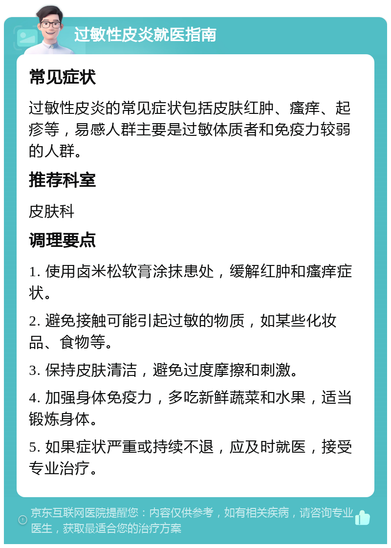 过敏性皮炎就医指南 常见症状 过敏性皮炎的常见症状包括皮肤红肿、瘙痒、起疹等，易感人群主要是过敏体质者和免疫力较弱的人群。 推荐科室 皮肤科 调理要点 1. 使用卤米松软膏涂抹患处，缓解红肿和瘙痒症状。 2. 避免接触可能引起过敏的物质，如某些化妆品、食物等。 3. 保持皮肤清洁，避免过度摩擦和刺激。 4. 加强身体免疫力，多吃新鲜蔬菜和水果，适当锻炼身体。 5. 如果症状严重或持续不退，应及时就医，接受专业治疗。