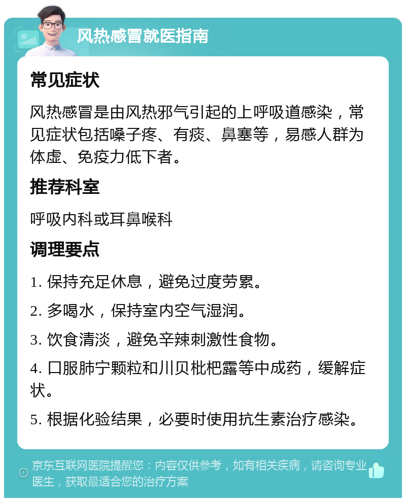 风热感冒就医指南 常见症状 风热感冒是由风热邪气引起的上呼吸道感染，常见症状包括嗓子疼、有痰、鼻塞等，易感人群为体虚、免疫力低下者。 推荐科室 呼吸内科或耳鼻喉科 调理要点 1. 保持充足休息，避免过度劳累。 2. 多喝水，保持室内空气湿润。 3. 饮食清淡，避免辛辣刺激性食物。 4. 口服肺宁颗粒和川贝枇杷露等中成药，缓解症状。 5. 根据化验结果，必要时使用抗生素治疗感染。