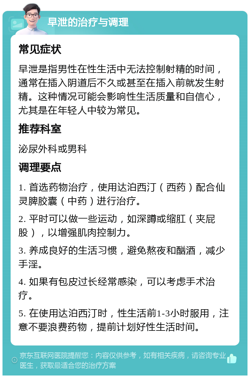 早泄的治疗与调理 常见症状 早泄是指男性在性生活中无法控制射精的时间，通常在插入阴道后不久或甚至在插入前就发生射精。这种情况可能会影响性生活质量和自信心，尤其是在年轻人中较为常见。 推荐科室 泌尿外科或男科 调理要点 1. 首选药物治疗，使用达泊西汀（西药）配合仙灵脾胶囊（中药）进行治疗。 2. 平时可以做一些运动，如深蹲或缩肛（夹屁股），以增强肌肉控制力。 3. 养成良好的生活习惯，避免熬夜和酗酒，减少手淫。 4. 如果有包皮过长经常感染，可以考虑手术治疗。 5. 在使用达泊西汀时，性生活前1-3小时服用，注意不要浪费药物，提前计划好性生活时间。