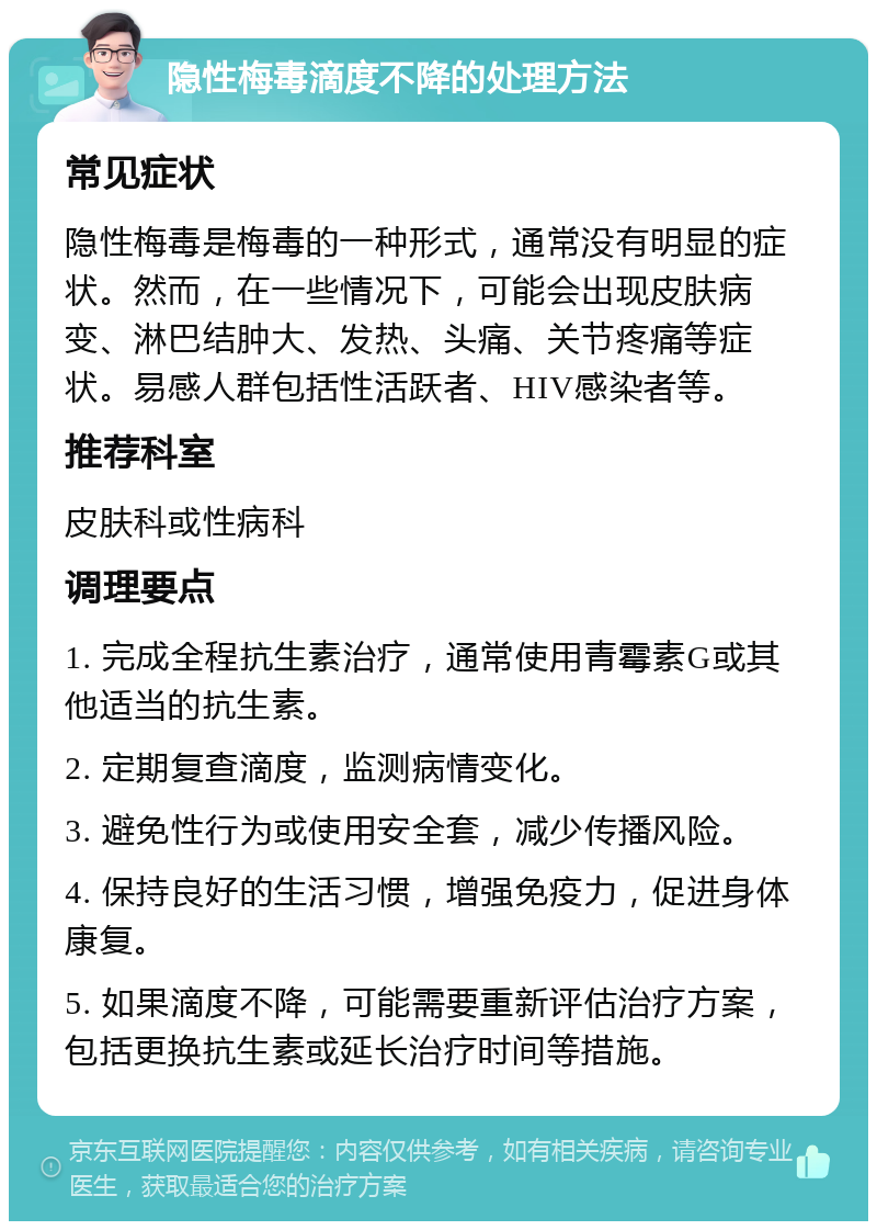 隐性梅毒滴度不降的处理方法 常见症状 隐性梅毒是梅毒的一种形式，通常没有明显的症状。然而，在一些情况下，可能会出现皮肤病变、淋巴结肿大、发热、头痛、关节疼痛等症状。易感人群包括性活跃者、HIV感染者等。 推荐科室 皮肤科或性病科 调理要点 1. 完成全程抗生素治疗，通常使用青霉素G或其他适当的抗生素。 2. 定期复查滴度，监测病情变化。 3. 避免性行为或使用安全套，减少传播风险。 4. 保持良好的生活习惯，增强免疫力，促进身体康复。 5. 如果滴度不降，可能需要重新评估治疗方案，包括更换抗生素或延长治疗时间等措施。