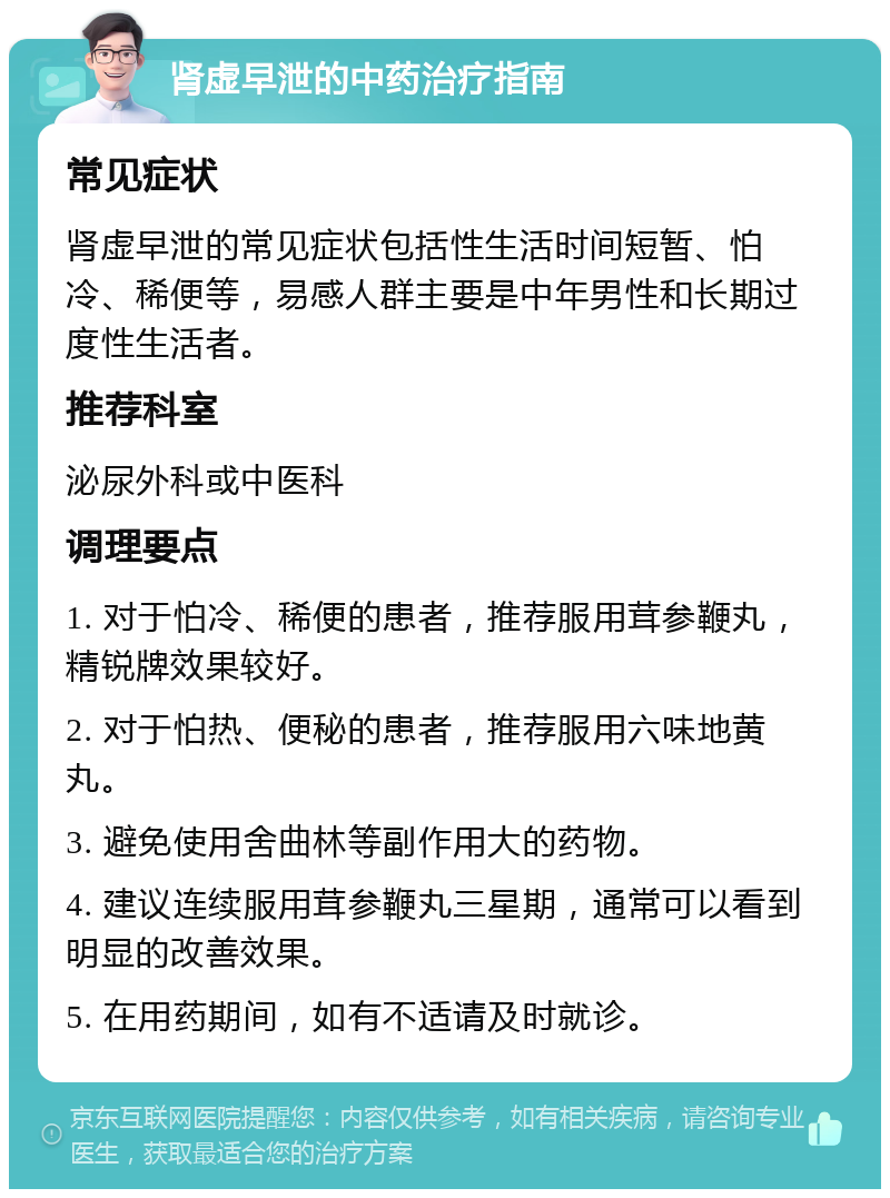 肾虚早泄的中药治疗指南 常见症状 肾虚早泄的常见症状包括性生活时间短暂、怕冷、稀便等，易感人群主要是中年男性和长期过度性生活者。 推荐科室 泌尿外科或中医科 调理要点 1. 对于怕冷、稀便的患者，推荐服用茸参鞭丸，精锐牌效果较好。 2. 对于怕热、便秘的患者，推荐服用六味地黄丸。 3. 避免使用舍曲林等副作用大的药物。 4. 建议连续服用茸参鞭丸三星期，通常可以看到明显的改善效果。 5. 在用药期间，如有不适请及时就诊。