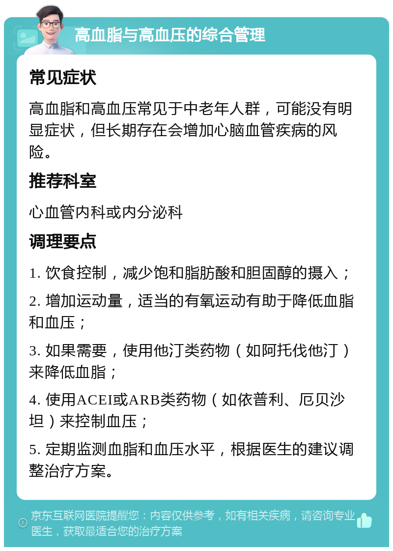 高血脂与高血压的综合管理 常见症状 高血脂和高血压常见于中老年人群，可能没有明显症状，但长期存在会增加心脑血管疾病的风险。 推荐科室 心血管内科或内分泌科 调理要点 1. 饮食控制，减少饱和脂肪酸和胆固醇的摄入； 2. 增加运动量，适当的有氧运动有助于降低血脂和血压； 3. 如果需要，使用他汀类药物（如阿托伐他汀）来降低血脂； 4. 使用ACEI或ARB类药物（如依普利、厄贝沙坦）来控制血压； 5. 定期监测血脂和血压水平，根据医生的建议调整治疗方案。