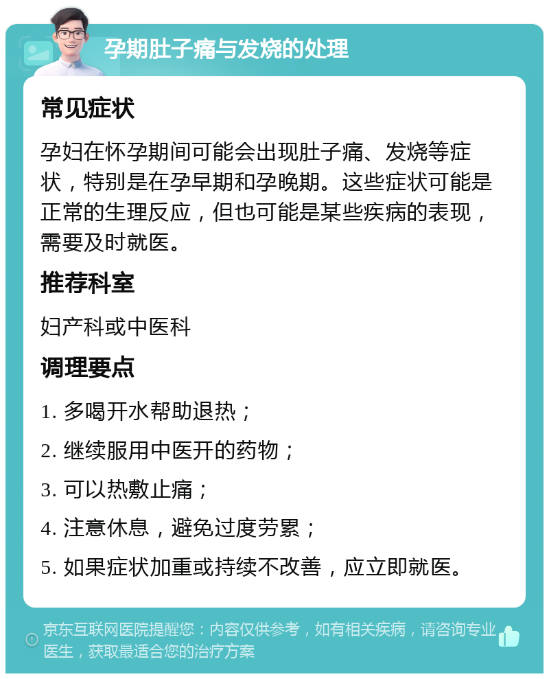 孕期肚子痛与发烧的处理 常见症状 孕妇在怀孕期间可能会出现肚子痛、发烧等症状，特别是在孕早期和孕晚期。这些症状可能是正常的生理反应，但也可能是某些疾病的表现，需要及时就医。 推荐科室 妇产科或中医科 调理要点 1. 多喝开水帮助退热； 2. 继续服用中医开的药物； 3. 可以热敷止痛； 4. 注意休息，避免过度劳累； 5. 如果症状加重或持续不改善，应立即就医。