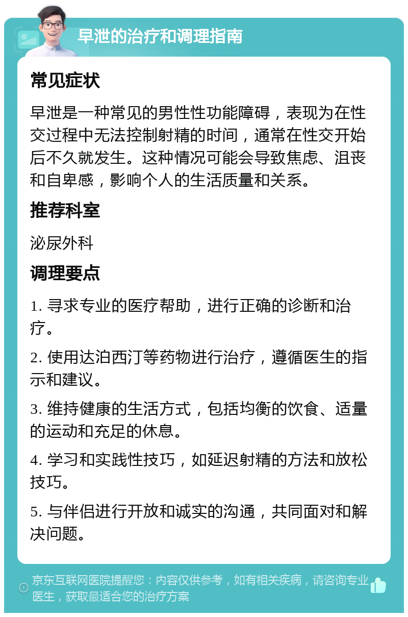 早泄的治疗和调理指南 常见症状 早泄是一种常见的男性性功能障碍，表现为在性交过程中无法控制射精的时间，通常在性交开始后不久就发生。这种情况可能会导致焦虑、沮丧和自卑感，影响个人的生活质量和关系。 推荐科室 泌尿外科 调理要点 1. 寻求专业的医疗帮助，进行正确的诊断和治疗。 2. 使用达泊西汀等药物进行治疗，遵循医生的指示和建议。 3. 维持健康的生活方式，包括均衡的饮食、适量的运动和充足的休息。 4. 学习和实践性技巧，如延迟射精的方法和放松技巧。 5. 与伴侣进行开放和诚实的沟通，共同面对和解决问题。