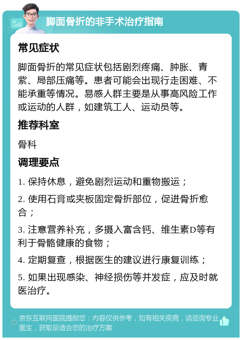 脚面骨折的非手术治疗指南 常见症状 脚面骨折的常见症状包括剧烈疼痛、肿胀、青紫、局部压痛等。患者可能会出现行走困难、不能承重等情况。易感人群主要是从事高风险工作或运动的人群，如建筑工人、运动员等。 推荐科室 骨科 调理要点 1. 保持休息，避免剧烈运动和重物搬运； 2. 使用石膏或夹板固定骨折部位，促进骨折愈合； 3. 注意营养补充，多摄入富含钙、维生素D等有利于骨骼健康的食物； 4. 定期复查，根据医生的建议进行康复训练； 5. 如果出现感染、神经损伤等并发症，应及时就医治疗。