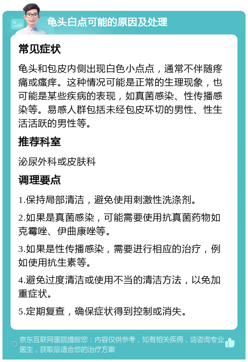 龟头白点可能的原因及处理 常见症状 龟头和包皮内侧出现白色小点点，通常不伴随疼痛或瘙痒。这种情况可能是正常的生理现象，也可能是某些疾病的表现，如真菌感染、性传播感染等。易感人群包括未经包皮环切的男性、性生活活跃的男性等。 推荐科室 泌尿外科或皮肤科 调理要点 1.保持局部清洁，避免使用刺激性洗涤剂。 2.如果是真菌感染，可能需要使用抗真菌药物如克霉唑、伊曲康唑等。 3.如果是性传播感染，需要进行相应的治疗，例如使用抗生素等。 4.避免过度清洁或使用不当的清洁方法，以免加重症状。 5.定期复查，确保症状得到控制或消失。