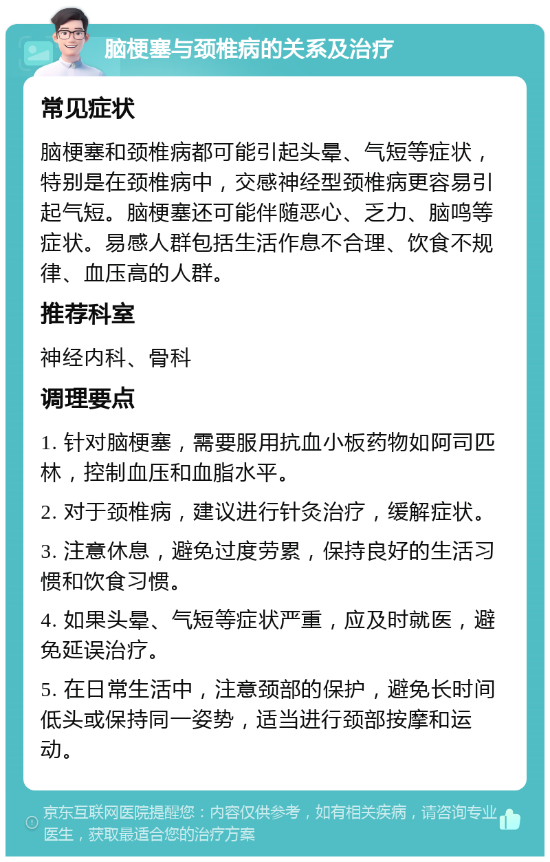 脑梗塞与颈椎病的关系及治疗 常见症状 脑梗塞和颈椎病都可能引起头晕、气短等症状，特别是在颈椎病中，交感神经型颈椎病更容易引起气短。脑梗塞还可能伴随恶心、乏力、脑鸣等症状。易感人群包括生活作息不合理、饮食不规律、血压高的人群。 推荐科室 神经内科、骨科 调理要点 1. 针对脑梗塞，需要服用抗血小板药物如阿司匹林，控制血压和血脂水平。 2. 对于颈椎病，建议进行针灸治疗，缓解症状。 3. 注意休息，避免过度劳累，保持良好的生活习惯和饮食习惯。 4. 如果头晕、气短等症状严重，应及时就医，避免延误治疗。 5. 在日常生活中，注意颈部的保护，避免长时间低头或保持同一姿势，适当进行颈部按摩和运动。