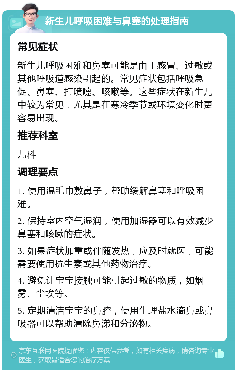 新生儿呼吸困难与鼻塞的处理指南 常见症状 新生儿呼吸困难和鼻塞可能是由于感冒、过敏或其他呼吸道感染引起的。常见症状包括呼吸急促、鼻塞、打喷嚏、咳嗽等。这些症状在新生儿中较为常见，尤其是在寒冷季节或环境变化时更容易出现。 推荐科室 儿科 调理要点 1. 使用温毛巾敷鼻子，帮助缓解鼻塞和呼吸困难。 2. 保持室内空气湿润，使用加湿器可以有效减少鼻塞和咳嗽的症状。 3. 如果症状加重或伴随发热，应及时就医，可能需要使用抗生素或其他药物治疗。 4. 避免让宝宝接触可能引起过敏的物质，如烟雾、尘埃等。 5. 定期清洁宝宝的鼻腔，使用生理盐水滴鼻或鼻吸器可以帮助清除鼻涕和分泌物。