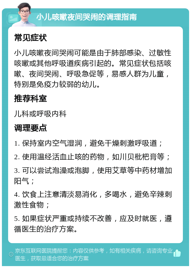 小儿咳嗽夜间哭闹的调理指南 常见症状 小儿咳嗽夜间哭闹可能是由于肺部感染、过敏性咳嗽或其他呼吸道疾病引起的。常见症状包括咳嗽、夜间哭闹、呼吸急促等，易感人群为儿童，特别是免疫力较弱的幼儿。 推荐科室 儿科或呼吸内科 调理要点 1. 保持室内空气湿润，避免干燥刺激呼吸道； 2. 使用温经活血止咳的药物，如川贝枇杷膏等； 3. 可以尝试泡澡或泡脚，使用艾草等中药材增加阳气； 4. 饮食上注意清淡易消化，多喝水，避免辛辣刺激性食物； 5. 如果症状严重或持续不改善，应及时就医，遵循医生的治疗方案。