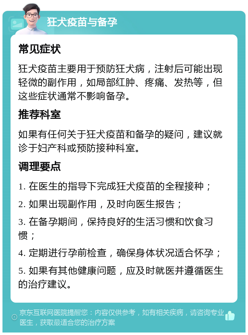 狂犬疫苗与备孕 常见症状 狂犬疫苗主要用于预防狂犬病，注射后可能出现轻微的副作用，如局部红肿、疼痛、发热等，但这些症状通常不影响备孕。 推荐科室 如果有任何关于狂犬疫苗和备孕的疑问，建议就诊于妇产科或预防接种科室。 调理要点 1. 在医生的指导下完成狂犬疫苗的全程接种； 2. 如果出现副作用，及时向医生报告； 3. 在备孕期间，保持良好的生活习惯和饮食习惯； 4. 定期进行孕前检查，确保身体状况适合怀孕； 5. 如果有其他健康问题，应及时就医并遵循医生的治疗建议。