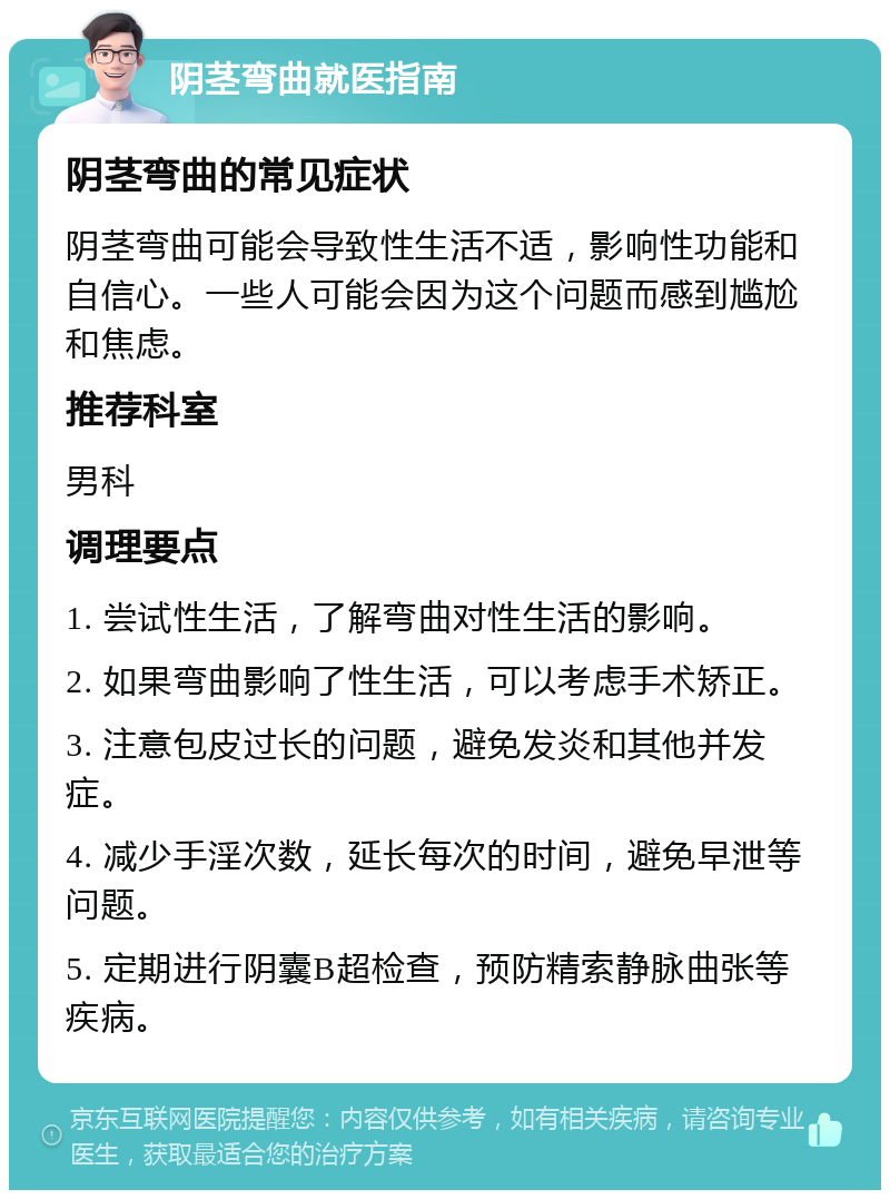 阴茎弯曲就医指南 阴茎弯曲的常见症状 阴茎弯曲可能会导致性生活不适，影响性功能和自信心。一些人可能会因为这个问题而感到尴尬和焦虑。 推荐科室 男科 调理要点 1. 尝试性生活，了解弯曲对性生活的影响。 2. 如果弯曲影响了性生活，可以考虑手术矫正。 3. 注意包皮过长的问题，避免发炎和其他并发症。 4. 减少手淫次数，延长每次的时间，避免早泄等问题。 5. 定期进行阴囊B超检查，预防精索静脉曲张等疾病。