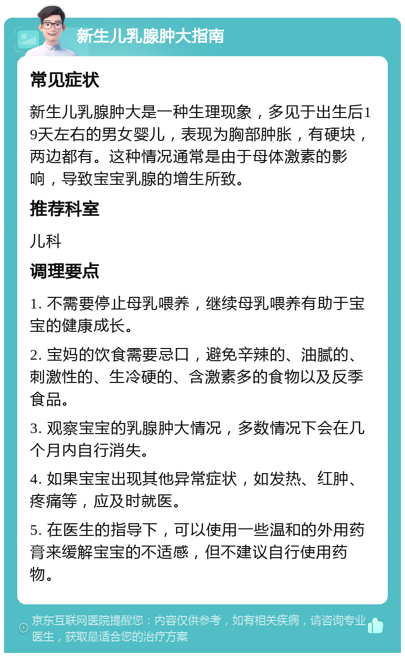 新生儿乳腺肿大指南 常见症状 新生儿乳腺肿大是一种生理现象，多见于出生后19天左右的男女婴儿，表现为胸部肿胀，有硬块，两边都有。这种情况通常是由于母体激素的影响，导致宝宝乳腺的增生所致。 推荐科室 儿科 调理要点 1. 不需要停止母乳喂养，继续母乳喂养有助于宝宝的健康成长。 2. 宝妈的饮食需要忌口，避免辛辣的、油腻的、刺激性的、生冷硬的、含激素多的食物以及反季食品。 3. 观察宝宝的乳腺肿大情况，多数情况下会在几个月内自行消失。 4. 如果宝宝出现其他异常症状，如发热、红肿、疼痛等，应及时就医。 5. 在医生的指导下，可以使用一些温和的外用药膏来缓解宝宝的不适感，但不建议自行使用药物。