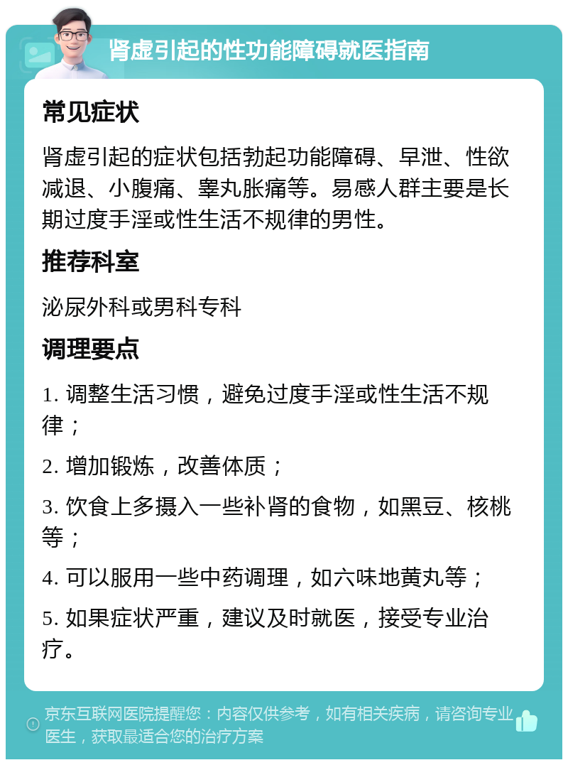 肾虚引起的性功能障碍就医指南 常见症状 肾虚引起的症状包括勃起功能障碍、早泄、性欲减退、小腹痛、睾丸胀痛等。易感人群主要是长期过度手淫或性生活不规律的男性。 推荐科室 泌尿外科或男科专科 调理要点 1. 调整生活习惯，避免过度手淫或性生活不规律； 2. 增加锻炼，改善体质； 3. 饮食上多摄入一些补肾的食物，如黑豆、核桃等； 4. 可以服用一些中药调理，如六味地黄丸等； 5. 如果症状严重，建议及时就医，接受专业治疗。