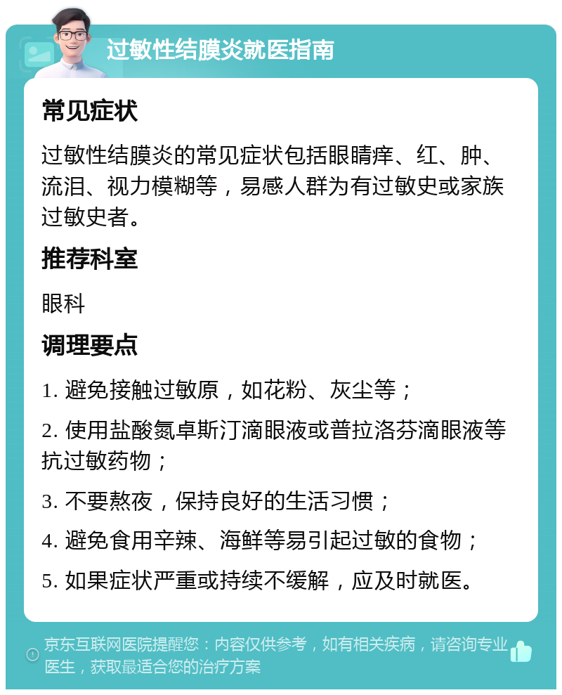 过敏性结膜炎就医指南 常见症状 过敏性结膜炎的常见症状包括眼睛痒、红、肿、流泪、视力模糊等，易感人群为有过敏史或家族过敏史者。 推荐科室 眼科 调理要点 1. 避免接触过敏原，如花粉、灰尘等； 2. 使用盐酸氮卓斯汀滴眼液或普拉洛芬滴眼液等抗过敏药物； 3. 不要熬夜，保持良好的生活习惯； 4. 避免食用辛辣、海鲜等易引起过敏的食物； 5. 如果症状严重或持续不缓解，应及时就医。