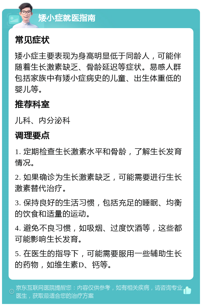 矮小症就医指南 常见症状 矮小症主要表现为身高明显低于同龄人，可能伴随着生长激素缺乏、骨龄延迟等症状。易感人群包括家族中有矮小症病史的儿童、出生体重低的婴儿等。 推荐科室 儿科、内分泌科 调理要点 1. 定期检查生长激素水平和骨龄，了解生长发育情况。 2. 如果确诊为生长激素缺乏，可能需要进行生长激素替代治疗。 3. 保持良好的生活习惯，包括充足的睡眠、均衡的饮食和适量的运动。 4. 避免不良习惯，如吸烟、过度饮酒等，这些都可能影响生长发育。 5. 在医生的指导下，可能需要服用一些辅助生长的药物，如维生素D、钙等。