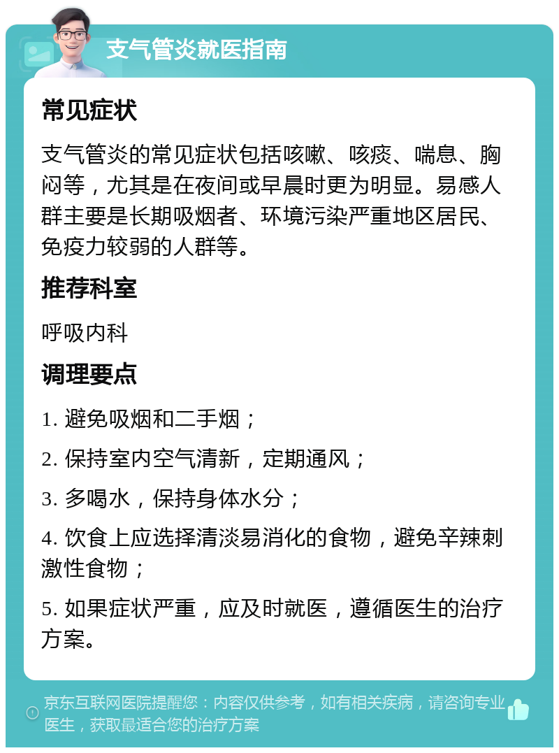 支气管炎就医指南 常见症状 支气管炎的常见症状包括咳嗽、咳痰、喘息、胸闷等，尤其是在夜间或早晨时更为明显。易感人群主要是长期吸烟者、环境污染严重地区居民、免疫力较弱的人群等。 推荐科室 呼吸内科 调理要点 1. 避免吸烟和二手烟； 2. 保持室内空气清新，定期通风； 3. 多喝水，保持身体水分； 4. 饮食上应选择清淡易消化的食物，避免辛辣刺激性食物； 5. 如果症状严重，应及时就医，遵循医生的治疗方案。