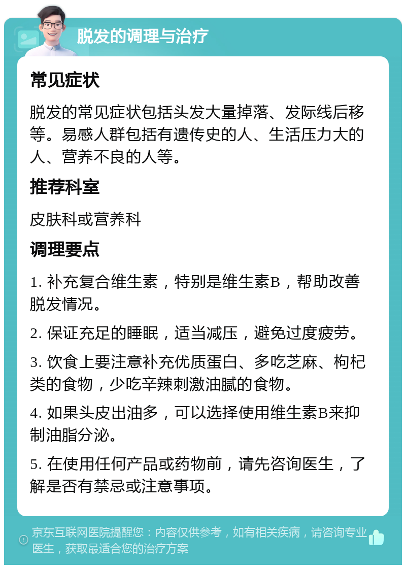 脱发的调理与治疗 常见症状 脱发的常见症状包括头发大量掉落、发际线后移等。易感人群包括有遗传史的人、生活压力大的人、营养不良的人等。 推荐科室 皮肤科或营养科 调理要点 1. 补充复合维生素，特别是维生素B，帮助改善脱发情况。 2. 保证充足的睡眠，适当减压，避免过度疲劳。 3. 饮食上要注意补充优质蛋白、多吃芝麻、枸杞类的食物，少吃辛辣刺激油腻的食物。 4. 如果头皮出油多，可以选择使用维生素B来抑制油脂分泌。 5. 在使用任何产品或药物前，请先咨询医生，了解是否有禁忌或注意事项。