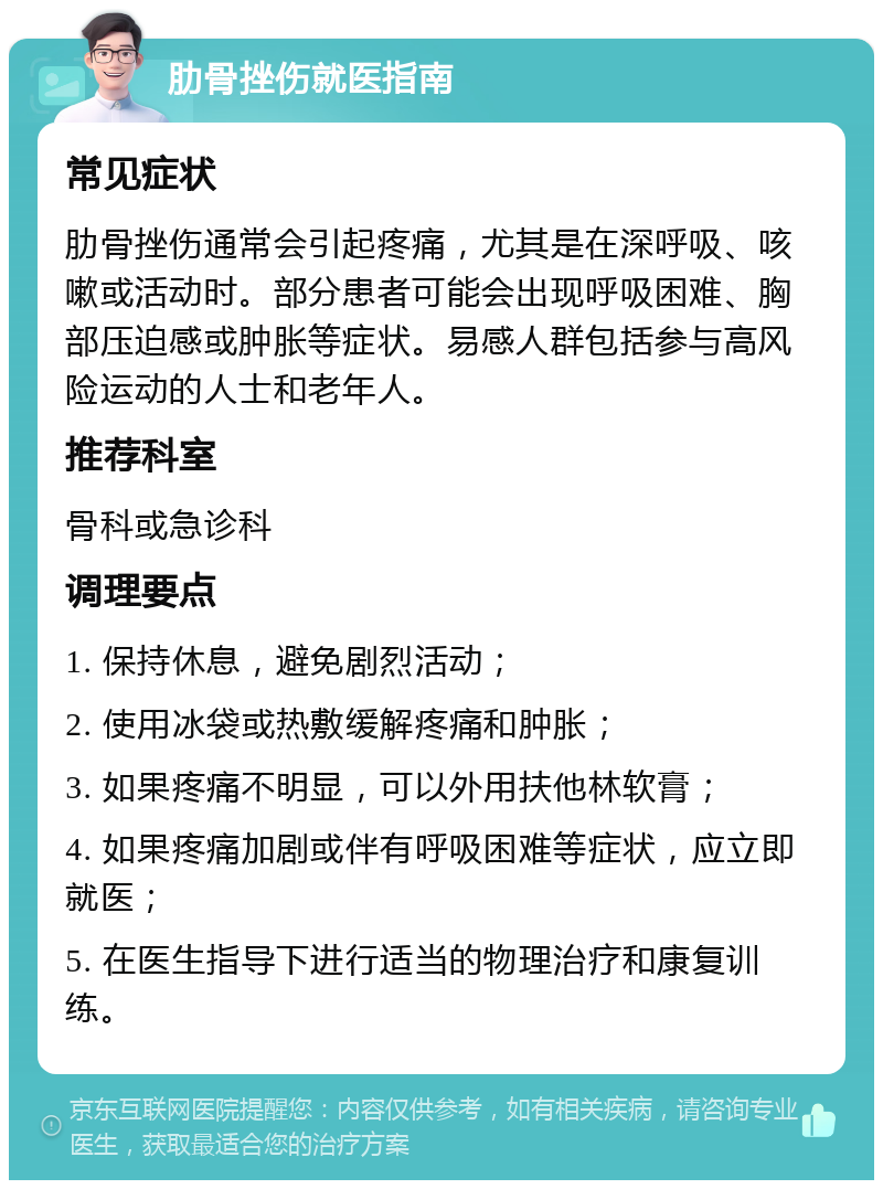 肋骨挫伤就医指南 常见症状 肋骨挫伤通常会引起疼痛，尤其是在深呼吸、咳嗽或活动时。部分患者可能会出现呼吸困难、胸部压迫感或肿胀等症状。易感人群包括参与高风险运动的人士和老年人。 推荐科室 骨科或急诊科 调理要点 1. 保持休息，避免剧烈活动； 2. 使用冰袋或热敷缓解疼痛和肿胀； 3. 如果疼痛不明显，可以外用扶他林软膏； 4. 如果疼痛加剧或伴有呼吸困难等症状，应立即就医； 5. 在医生指导下进行适当的物理治疗和康复训练。