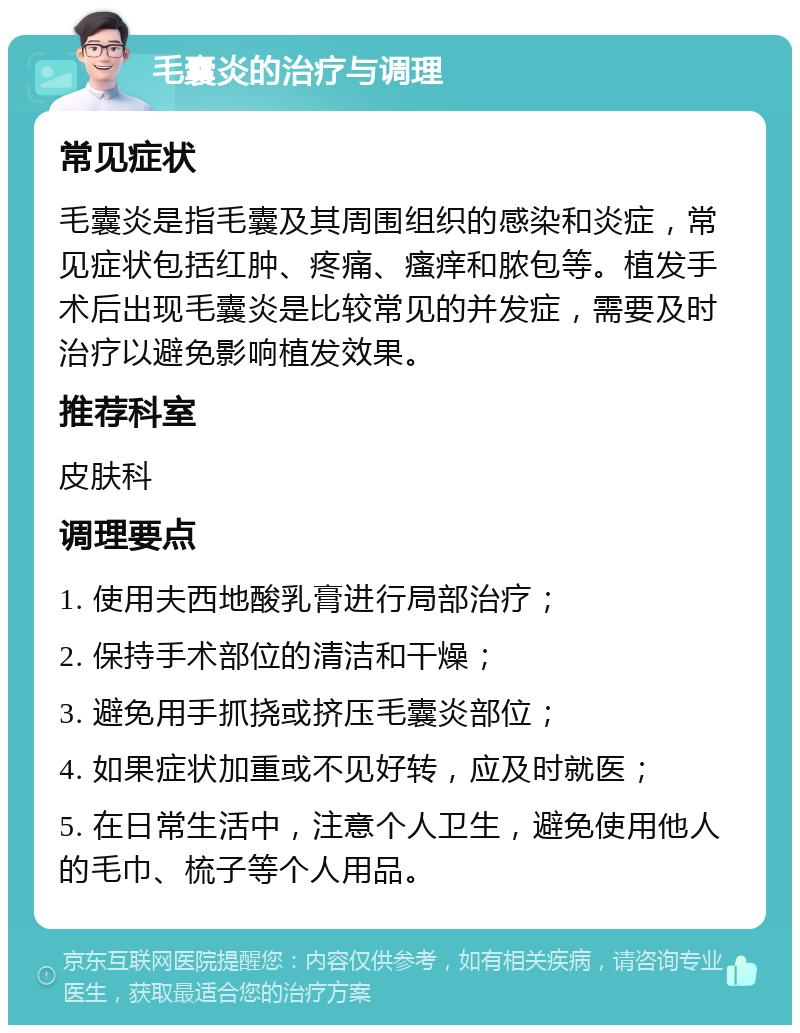 毛囊炎的治疗与调理 常见症状 毛囊炎是指毛囊及其周围组织的感染和炎症，常见症状包括红肿、疼痛、瘙痒和脓包等。植发手术后出现毛囊炎是比较常见的并发症，需要及时治疗以避免影响植发效果。 推荐科室 皮肤科 调理要点 1. 使用夫西地酸乳膏进行局部治疗； 2. 保持手术部位的清洁和干燥； 3. 避免用手抓挠或挤压毛囊炎部位； 4. 如果症状加重或不见好转，应及时就医； 5. 在日常生活中，注意个人卫生，避免使用他人的毛巾、梳子等个人用品。